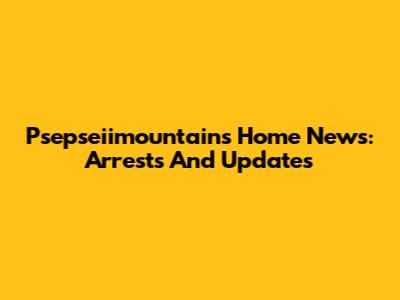 Psepseiimountains Home News: Arrests And Updates