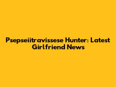 Psepseiitravissese Hunter: Latest Girlfriend News