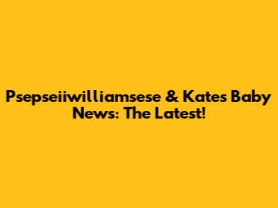 Psepseiiwilliamsese & Kate's Baby News: The Latest!