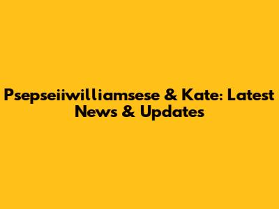 Psepseiiwilliamsese & Kate: Latest News & Updates