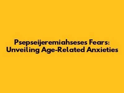 Psepseijeremiahsese's Fears: Unveiling Age-Related Anxieties