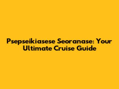 Psepseikiasese Seoranase: Your Ultimate Cruise Guide