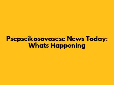 Psepseikosovosese News Today: What's Happening