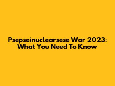 Psepseinuclearsese War 2023: What You Need To Know