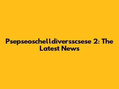 Psepseoschelldiversscsese 2: The Latest News
