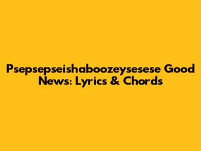 Psepsepseishaboozeysesese Good News: Lyrics & Chords