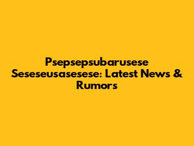 Psepsepsubarusese Seseseusasesese: Latest News & Rumors
