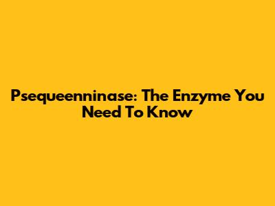 Psequeenninase: The Enzyme You Need To Know