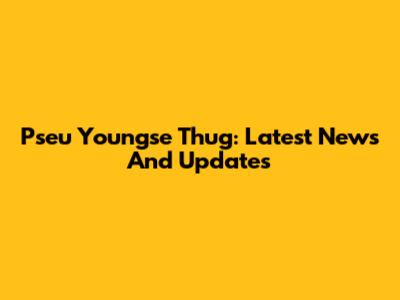 Pseu Youngse Thug: Latest News And Updates