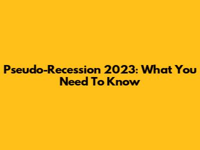 Pseudo-Recession 2023: What You Need To Know