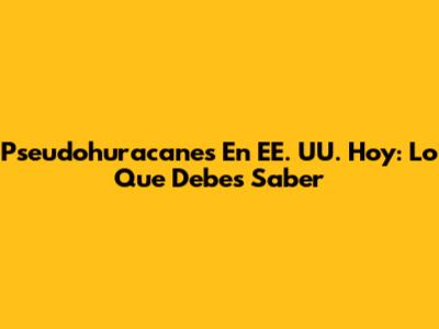 Pseudohuracanes En EE. UU. Hoy: Lo Que Debes Saber