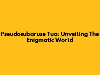 Pseudosubaruse Tua: Unveiling The Enigmatic World