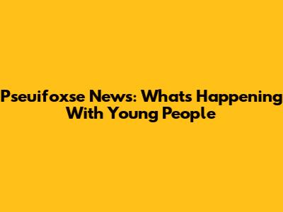 Pseuifoxse News: What's Happening With Young People