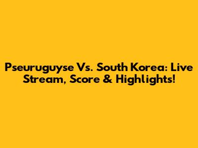 Pseuruguyse Vs. South Korea: Live Stream, Score & Highlights!