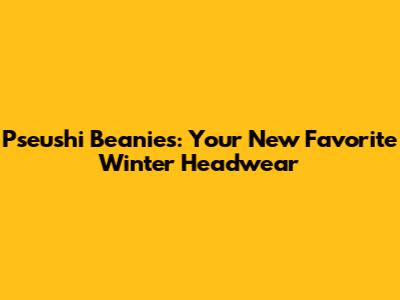 Pseushi Beanies: Your New Favorite Winter Headwear