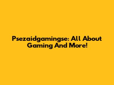Psezaidgamingse: All About Gaming And More!