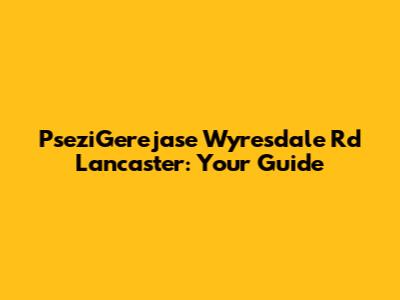 PseziGerejase Wyresdale Rd Lancaster: Your Guide