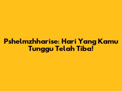 Pshelmzhharise: Hari Yang Kamu Tunggu Telah Tiba!