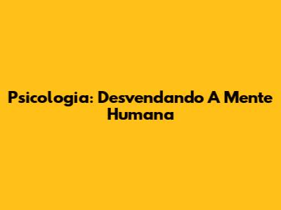 Psicologia: Desvendando A Mente Humana