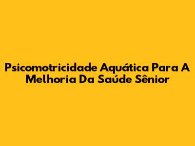Psicomotricidade Aquática Para A Melhoria Da Saúde Sênior