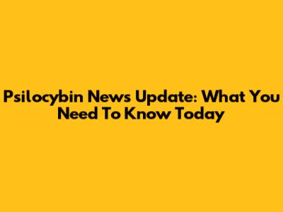 Psilocybin News Update: What You Need To Know Today