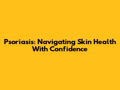 Psoriasis: Navigating Skin Health With Confidence