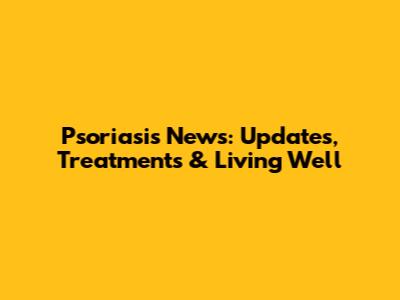 Psoriasis News: Updates, Treatments & Living Well