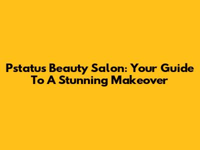 Pstatus Beauty Salon: Your Guide To A Stunning Makeover