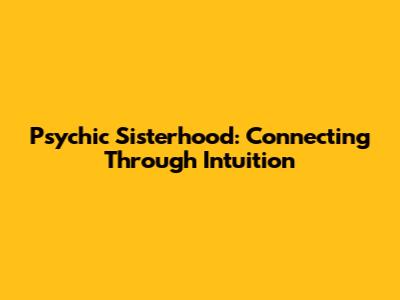 Psychic Sisterhood: Connecting Through Intuition