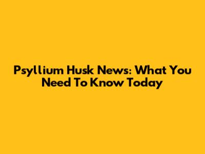 Psyllium Husk News: What You Need To Know Today