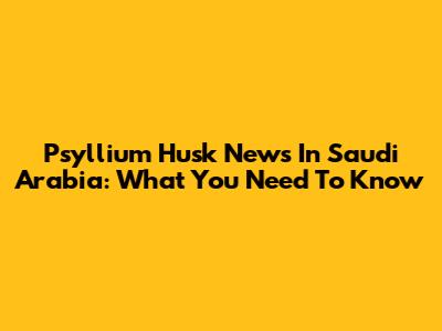 Psyllium Husk News In Saudi Arabia: What You Need To Know