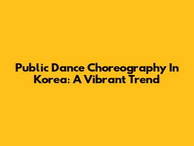 Public Dance Choreography In Korea: A Vibrant Trend