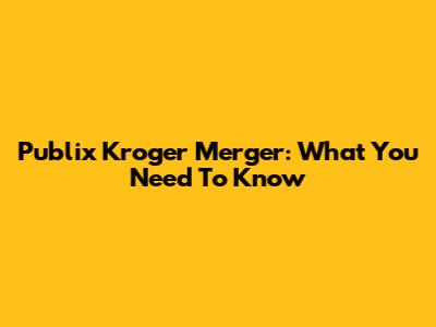 Publix Kroger Merger: What You Need To Know