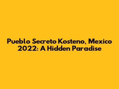 Pueblo Secreto Kosteno, Mexico 2022: A Hidden Paradise