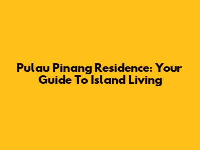 Pulau Pinang Residence: Your Guide To Island Living