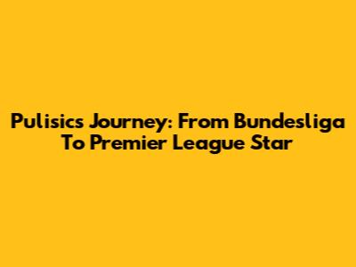 Pulisic's Journey: From Bundesliga To Premier League Star