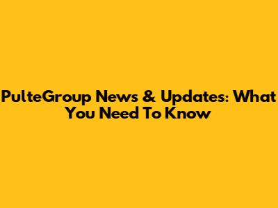 PulteGroup News & Updates: What You Need To Know
