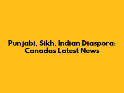 Punjabi, Sikh, Indian Diaspora: Canada's Latest News