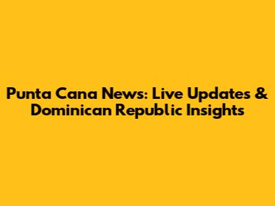 Punta Cana News: Live Updates & Dominican Republic Insights