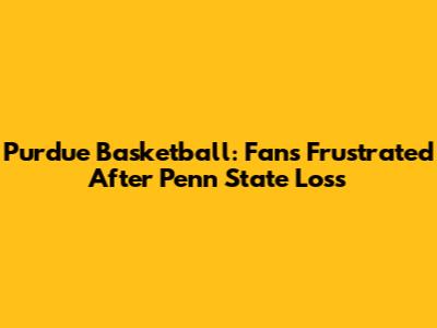 Purdue Basketball: Fans Frustrated After Penn State Loss