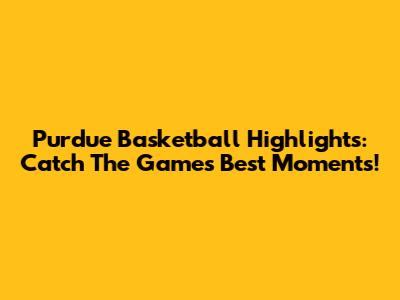 Purdue Basketball Highlights: Catch The Game's Best Moments!