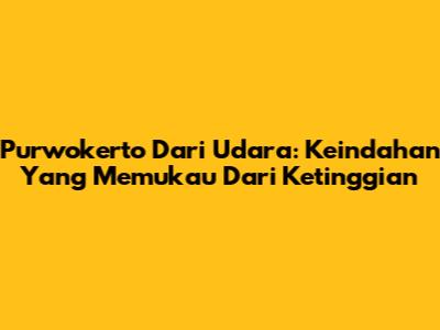 Purwokerto Dari Udara: Keindahan Yang Memukau Dari Ketinggian