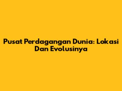 Pusat Perdagangan Dunia: Lokasi Dan Evolusinya