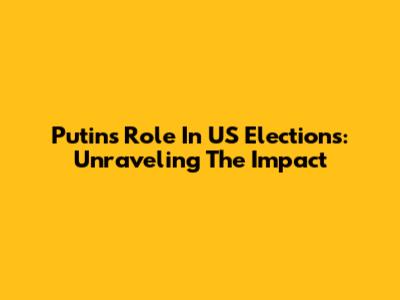Putin's Role In US Elections: Unraveling The Impact