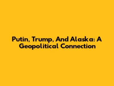 Putin, Trump, And Alaska: A Geopolitical Connection