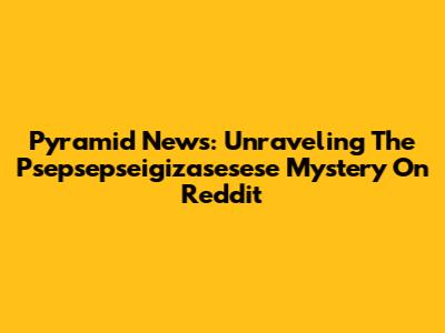 Pyramid News: Unraveling The Psepsepseigizasesese Mystery On Reddit