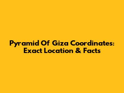 Pyramid Of Giza Coordinates: Exact Location & Facts