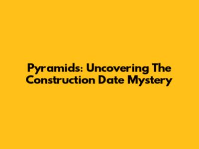 Pyramids: Uncovering The Construction Date Mystery