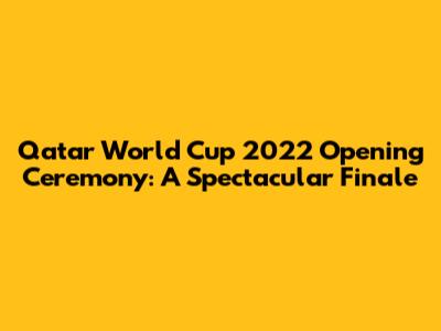 Qatar World Cup 2022 Opening Ceremony: A Spectacular Finale