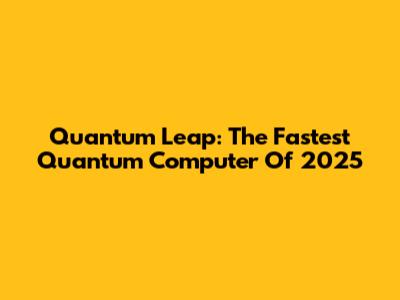 Quantum Leap: The Fastest Quantum Computer Of 2025